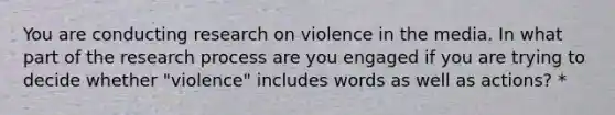 You are conducting research on violence in the media. In what part of the research process are you engaged if you are trying to decide whether "violence" includes words as well as actions? *