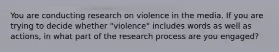 You are conducting research on violence in the media. If you are trying to decide whether "violence" includes words as well as actions, in what part of the research process are you engaged?