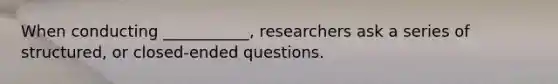 When conducting ___________, researchers ask a series of structured, or closed-ended questions.