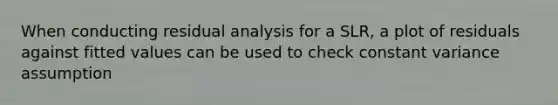 When conducting residual analysis for a SLR, a plot of residuals against fitted values can be used to check constant variance assumption