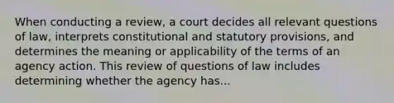 When conducting a review, a court decides all relevant questions of law, interprets constitutional and statutory provisions, and determines the meaning or applicability of the terms of an agency action. This review of questions of law includes determining whether the agency has...