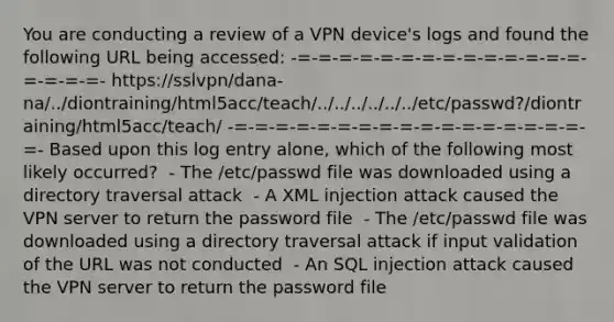 You are conducting a review of a VPN device's logs and found the following URL being accessed: -=-=-=-=-=-=-=-=-=-=-=-=-=-=-=-=-=-=- https://sslvpn/dana-na/../diontraining/html5acc/teach/../../../../../../etc/passwd?/diontraining/html5acc/teach/ -=-=-=-=-=-=-=-=-=-=-=-=-=-=-=-=-=-=- Based upon this log entry alone, which of the following most likely occurred? ​ - The /etc/passwd file was downloaded using a directory traversal attack ​ - A XML injection attack caused the VPN server to return the password file ​ - The /etc/passwd file was downloaded using a directory traversal attack if input validation of the URL was not conducted ​ - An SQL injection attack caused the VPN server to return the password file