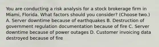 You are conducting a risk analysis for a stock brokerage firm in Miami, Florida. What factors should you consider? (Choose two.) A. Server downtime because of earthquakes B. Destruction of government regulation documentation because of fire C. Server downtime because of power outages D. Customer invoicing data destroyed because of fire