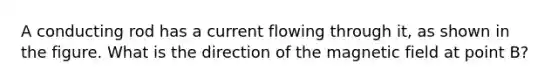 A conducting rod has a current flowing through it, as shown in the figure. What is the direction of the magnetic field at point B?