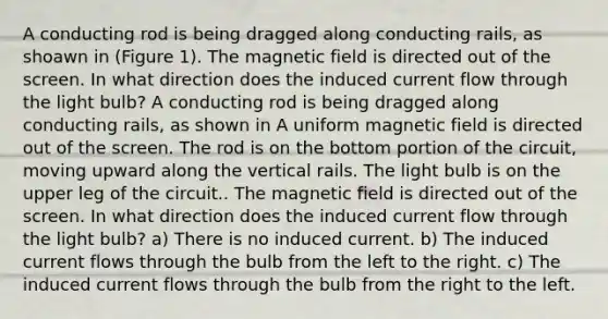 A conducting rod is being dragged along conducting rails, as shoawn in (Figure 1). The magnetic field is directed out of the screen. In what direction does the induced current flow through the light bulb? A conducting rod is being dragged along conducting rails, as shown in A uniform magnetic field is directed out of the screen. The rod is on the bottom portion of the circuit, moving upward along the vertical rails. The light bulb is on the upper leg of the circuit.. The magnetic field is directed out of the screen. In what direction does the induced current flow through the light bulb? a) There is no induced current. b) The induced current flows through the bulb from the left to the right. c) The induced current flows through the bulb from the right to the left.