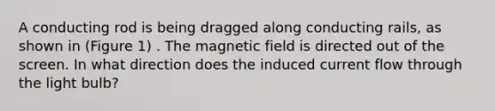 A conducting rod is being dragged along conducting rails, as shown in (Figure 1) . The magnetic field is directed out of the screen. In what direction does the induced current flow through the light bulb?