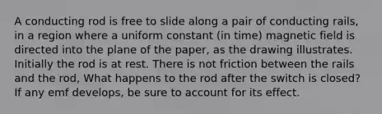 A conducting rod is free to slide along a pair of conducting rails, in a region where a uniform constant (in time) magnetic field is directed into the plane of the paper, as the drawing illustrates. Initially the rod is at rest. There is not friction between the rails and the rod, What happens to the rod after the switch is closed? If any emf develops, be sure to account for its effect.