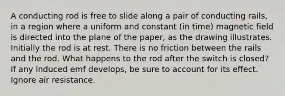 A conducting rod is free to slide along a pair of conducting rails, in a region where a uniform and constant (in time) magnetic field is directed into the plane of the paper, as the drawing illustrates. Initially the rod is at rest. There is no friction between the rails and the rod. What happens to the rod after the switch is closed? If any induced emf develops, be sure to account for its effect. Ignore air resistance.