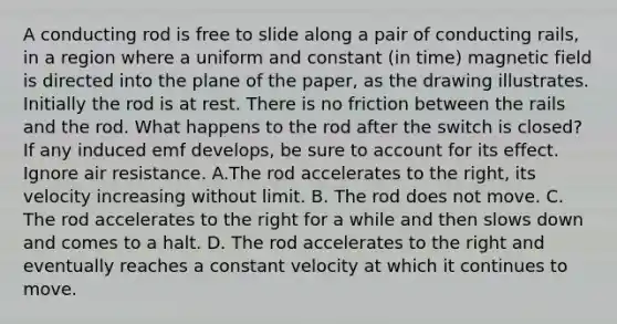 A conducting rod is free to slide along a pair of conducting rails, in a region where a uniform and constant (in time) magnetic field is directed into the plane of the paper, as the drawing illustrates. Initially the rod is at rest. There is no friction between the rails and the rod. What happens to the rod after the switch is closed? If any induced emf develops, be sure to account for its effect. Ignore air resistance. A.The rod accelerates to the right, its velocity increasing without limit. B. The rod does not move. C. The rod accelerates to the right for a while and then slows down and comes to a halt. D. The rod accelerates to the right and eventually reaches a constant velocity at which it continues to move.