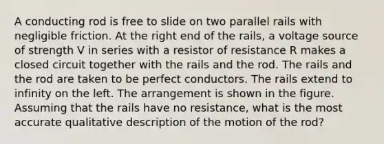 A conducting rod is free to slide on two parallel rails with negligible friction. At the right end of the rails, a voltage source of strength V in series with a resistor of resistance R makes a closed circuit together with the rails and the rod. The rails and the rod are taken to be perfect conductors. The rails extend to infinity on the left. The arrangement is shown in the figure. Assuming that the rails have no resistance, what is the most accurate qualitative description of the motion of the rod?