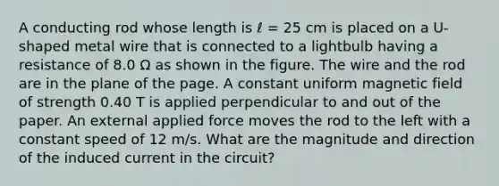 A conducting rod whose length is ℓ = 25 cm is placed on a U-shaped metal wire that is connected to a lightbulb having a resistance of 8.0 Ω as shown in the figure. The wire and the rod are in the plane of the page. A constant uniform magnetic field of strength 0.40 T is applied perpendicular to and out of the paper. An external applied force moves the rod to the left with a constant speed of 12 m/s. What are the magnitude and direction of the induced current in the circuit?