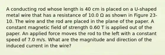 A conducting rod whose length is 40 cm is placed on a U-shaped metal wire that has a resistance of 10.0 Ω as shown in Figure 23-10. The wire and the rod are placed in the plane of the paper. A constant magnetic field of strength 0.60 T is applied out of the paper. An applied force moves the rod to the left with a constant speed of 7.0 m/s. What are the magnitude and direction of the induced current in the wire?