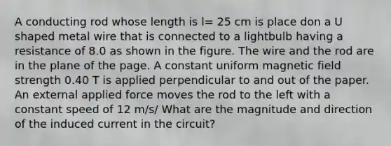 A conducting rod whose length is l= 25 cm is place don a U shaped metal wire that is connected to a lightbulb having a resistance of 8.0 as shown in the figure. The wire and the rod are in the plane of the page. A constant uniform magnetic field strength 0.40 T is applied perpendicular to and out of the paper. An external applied force moves the rod to the left with a constant speed of 12 m/s/ What are the magnitude and direction of the induced current in the circuit?