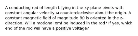 A conducting rod of length L lying in the xy-plane pivots with constant angular velocity ω counterclockwise about the origin. A constant magnetic field of magnitude B0 is oriented in the z-direction. Will a motional emf be induced in the rod? If yes, which end of the rod will have a positive voltage?