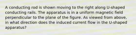A conducting rod is shown moving to the right along U-shaped conducting rails. The apparatus is in a uniform magnetic field perpendicular to the plane of the figure. As viewed from above, in what direction does the induced current flow in the U-shaped apparatus?