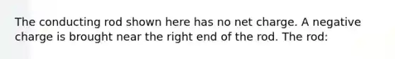The conducting rod shown here has no net charge. A negative charge is brought near the right end of the rod. The rod: