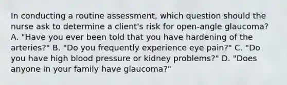 In conducting a routine assessment, which question should the nurse ask to determine a client's risk for open-angle glaucoma? A. "Have you ever been told that you have hardening of the arteries?" B. "Do you frequently experience eye pain?" C. "Do you have high blood pressure or kidney problems?" D. "Does anyone in your family have glaucoma?"