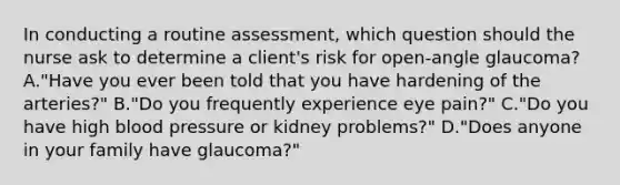 In conducting a routine assessment, which question should the nurse ask to determine a client's risk for open-angle glaucoma? A."Have you ever been told that you have hardening of the arteries?" B."Do you frequently experience eye pain?" C."Do you have high <a href='https://www.questionai.com/knowledge/kD0HacyPBr-blood-pressure' class='anchor-knowledge'>blood pressure</a> or kidney problems?" D."Does anyone in your family have glaucoma?"