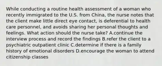 While conducting a routine health assessment of a woman who recently immigrated to the U.S. from China, the nurse notes that the client make little direct eye contact, is deferential to health care personnel, and avoids sharing her personal thoughts and feelings. What action should the nurse take? A.continue the interview process and record the findings B.refer the client to a psychiatric outpatient clinic C.determine if there is a family history of emotional disorders D.encourage the woman to attend citizenship classes