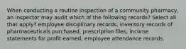 When conducting a routine inspection of a community pharmacy, an inspector may audit which of the following records? Select all that apply? employee disciplinary records, inventory records of pharmaceuticals purchased, prescription files, income statements for profit earned, employee attendance records.