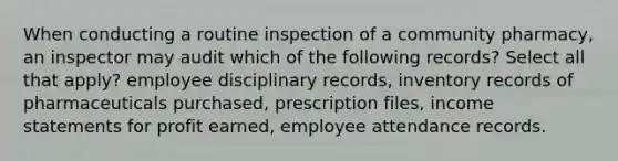 When conducting a routine inspection of a community pharmacy, an inspector may audit which of the following records? Select all that apply? employee disciplinary records, inventory records of pharmaceuticals purchased, prescription files, income statements for profit earned, employee attendance records.