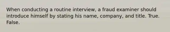 When conducting a routine interview, a fraud examiner should introduce himself by stating his name, company, and title. True. False.