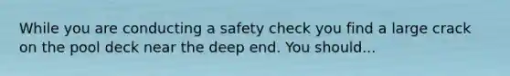 While you are conducting a safety check you find a large crack on the pool deck near the deep end. You should...