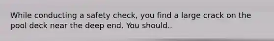 While conducting a safety check, you find a large crack on the pool deck near the deep end. You should..