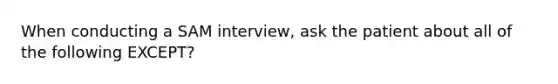 When conducting a SAM interview, ask the patient about all of the following EXCEPT?