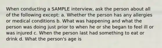 When conducting a SAMPLE interview, ask the person about all of the following except: a. Whether the person has any allergies or medical conditions b. What was happening and what the person was doing just prior to when he or she began to feel ill or was injured c. When the person last had something to eat or drink d. What the person's age is