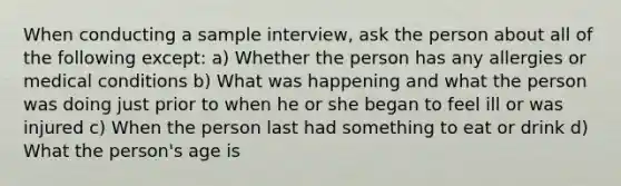 When conducting a sample interview, ask the person about all of the following except: a) Whether the person has any allergies or medical conditions b) What was happening and what the person was doing just prior to when he or she began to feel ill or was injured c) When the person last had something to eat or drink d) What the person's age is