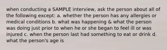 when conducting a SAMPLE interview, ask the person about all of the following except: a. whether the person has any allergies or medical conditions b. what was happening & what the person was doing just prior to when he or she began to feel ill or was injured c. when the person last had something to eat or drink d. what the person's age is