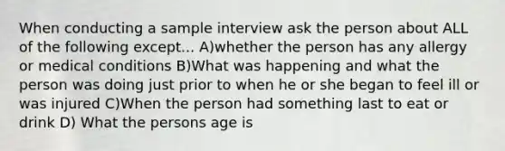 When conducting a sample interview ask the person about ALL of the following except... A)whether the person has any allergy or medical conditions B)What was happening and what the person was doing just prior to when he or she began to feel ill or was injured C)When the person had something last to eat or drink D) What the persons age is