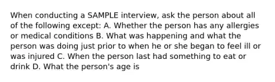 When conducting a SAMPLE interview, ask the person about all of the following except: A. Whether the person has any allergies or medical conditions B. What was happening and what the person was doing just prior to when he or she began to feel ill or was injured C. When the person last had something to eat or drink D. What the person's age is