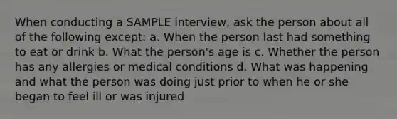 When conducting a SAMPLE interview, ask the person about all of the following except: a. When the person last had something to eat or drink b. What the person's age is c. Whether the person has any allergies or medical conditions d. What was happening and what the person was doing just prior to when he or she began to feel ill or was injured