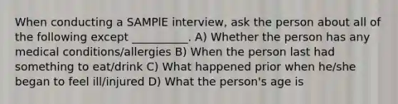 When conducting a SAMPlE interview, ask the person about all of the following except __________. A) Whether the person has any medical conditions/allergies B) When the person last had something to eat/drink C) What happened prior when he/she began to feel ill/injured D) What the person's age is