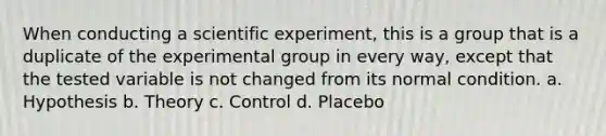 When conducting a scientific experiment, this is a group that is a duplicate of the experimental group in every way, except that the tested variable is not changed from its normal condition. a. Hypothesis b. Theory c. Control d. Placebo