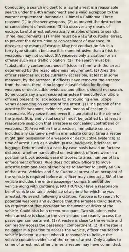 Conducting a search incident to a lawful arrest is a reasonable search under the 4th amendment and a valid exception to the warrant requirement. Rationales: Chimel v California. Three reasons: (1) to discover weapons, (2) to prevent the destruction or concealment of evidence, (3) to discover any means of escape. Lawful arrest automatically enables officers to search. Three Requirements: (1) There must be a lawful custodial arrest, to prevent the destruction or concealment of evidence, to discover any means of escape. May not conduct an SIA in a terry-type situation because it is more intrusive than a frisk for weapons, may not conduct SIA receives only a citation for an offense such as a traffic violation. (2) The search must be "substantially contemporaneous" (close in time) with the arrest determined by the reasonableness requirement. (3) Area the officer searches must be currently accessible, at least in some measure, by the arrestee. If officers have removed the arrestee from the area, there is no longer a justification for finding weapons or destructible evidence and officers should not search. Some courts say a well-secured arrestee (handcuffed, multiple officers present) to lack access to surrounding area. Scope: Varies depending on context of the arrest. (1) The person of the arrestee for weapons, evidence, and means of escape is reasonable. May seize found even if is unrelated to the crime of the arrest. Strip and visual search must be justified by at least a reasonable suspicion that arrestee is concealing contraband or weapons. (2) Area within the arrestee's immediate control. Includes any containers within immediate control (area arrestee might gain possession of a weapon or destructible evidence) at time of arrest such as a wallet, purse, backpack, briefcase, or luggage. Determined on a case-by-case basis based on factors: distance, whether handcuffed or restrained, officers were in a position to block access, ease of access to area, number of law enforcement officers. Rule does not allow officers to move arrestee from one area of the house to another to justify an SIA of that area. Vehicles and SIA: Custodial arrest of an occupant of the vehicle is required before an officer may conduct a SIA of the vehicle includes the entire passenger compartment of the vehicle along with containers, NO TRUNKS. Have a reasonable belief vehicle contains evidence of a crime for which he was arrested. No search following a citation. Purpose is to search for potential weapons and evidence that the arrestee could destroy. No requirement that occupant be the owner or driver of the vehicle. Could also be a recent occupant. Two situations exist when arrestee is close to the vehicle and can readily access the passenger compartment: (1) Arrestee is close to the vehicle and can readily access the passenger compartment. (2) If arrestee is no longer in a position to access the vehicle, officer can search a vehicle incident to arrest when it reasonable to believe the vehicle contains evidence of the crime of arrest. Only applies to crime of arrest, not other crimes arrestee may have committed.