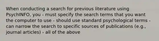 When conducting a search for previous literature using PsychINFO, you - must specify the search terms that you want the computer to use - should use standard psychological terms - can narrow the search to specific sources of publications (e.g., journal articles) - all of the above