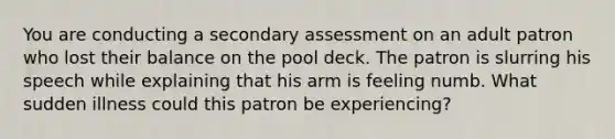 You are conducting a secondary assessment on an adult patron who lost their balance on the pool deck. The patron is slurring his speech while explaining that his arm is feeling numb. What sudden illness could this patron be experiencing?