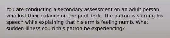 You are conducting a secondary assessment on an adult person who lost their balance on the pool deck. The patron is slurring his speech while explaining that his arm is feeling numb. What sudden illness could this patron be experiencing?