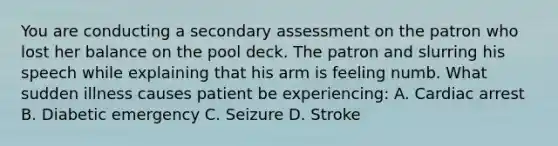 You are conducting a secondary assessment on the patron who lost her balance on the pool deck. The patron and slurring his speech while explaining that his arm is feeling numb. What sudden illness causes patient be experiencing: A. Cardiac arrest B. Diabetic emergency C. Seizure D. Stroke