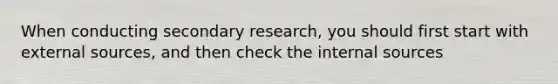 When conducting secondary research, you should first start with external sources, and then check the internal sources