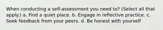 When conducting a self-assessment you need to? (Select all that apply.) a. Find a quiet place. b. Engage in reflective practice. c. Seek feedback from your peers. d. Be honest with yourself