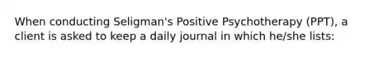 When conducting Seligman's Positive Psychotherapy (PPT), a client is asked to keep a daily journal in which he/she lists: