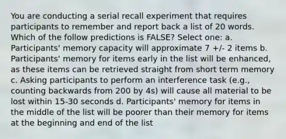 You are conducting a serial recall experiment that requires participants to remember and report back a list of 20 words. Which of the follow predictions is FALSE? Select one: a. Participants' memory capacity will approximate 7 +/- 2 items b. Participants' memory for items early in the list will be enhanced, as these items can be retrieved straight from short term memory c. Asking participants to perform an interference task (e.g., counting backwards from 200 by 4s) will cause all material to be lost within 15-30 seconds d. Participants' memory for items in the middle of the list will be poorer than their memory for items at the beginning and end of the list