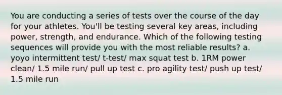 You are conducting a series of tests over the course of the day for your athletes. You'll be testing several key areas, including power, strength, and endurance. Which of the following testing sequences will provide you with the most reliable results? a. yoyo intermittent test/ t-test/ max squat test b. 1RM power clean/ 1.5 mile run/ pull up test c. pro agility test/ push up test/ 1.5 mile run