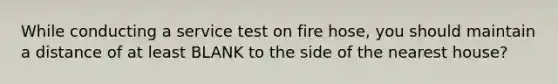 While conducting a service test on fire hose, you should maintain a distance of at least BLANK to the side of the nearest house?