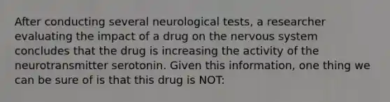 After conducting several neurological tests, a researcher evaluating the impact of a drug on the nervous system concludes that the drug is increasing the activity of the neurotransmitter serotonin. Given this information, one thing we can be sure of is that this drug is NOT: