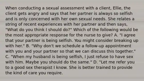 When conducting a sexual assessment with a client, Ellie, the client gets angry and says that her partner is always so selfish and is only concerned with her own sexual needs. She relates a string of recent experiences with her partner and then says, "What do you think I should do?" Which of the following would be the most appropriate response for the nurse to give? A. "I agree that your partner is being selfish. You might consider breaking up with her." B. "Why don't we schedule a follow-up appointment with you and your partner so that we can discuss this together." C. "When my husband is being selfish, I just refuse to have sex with him. Maybe you should do the same." D. "Let me refer you to a good sex therapist I know. She is better trained to provide the kind of care you require.